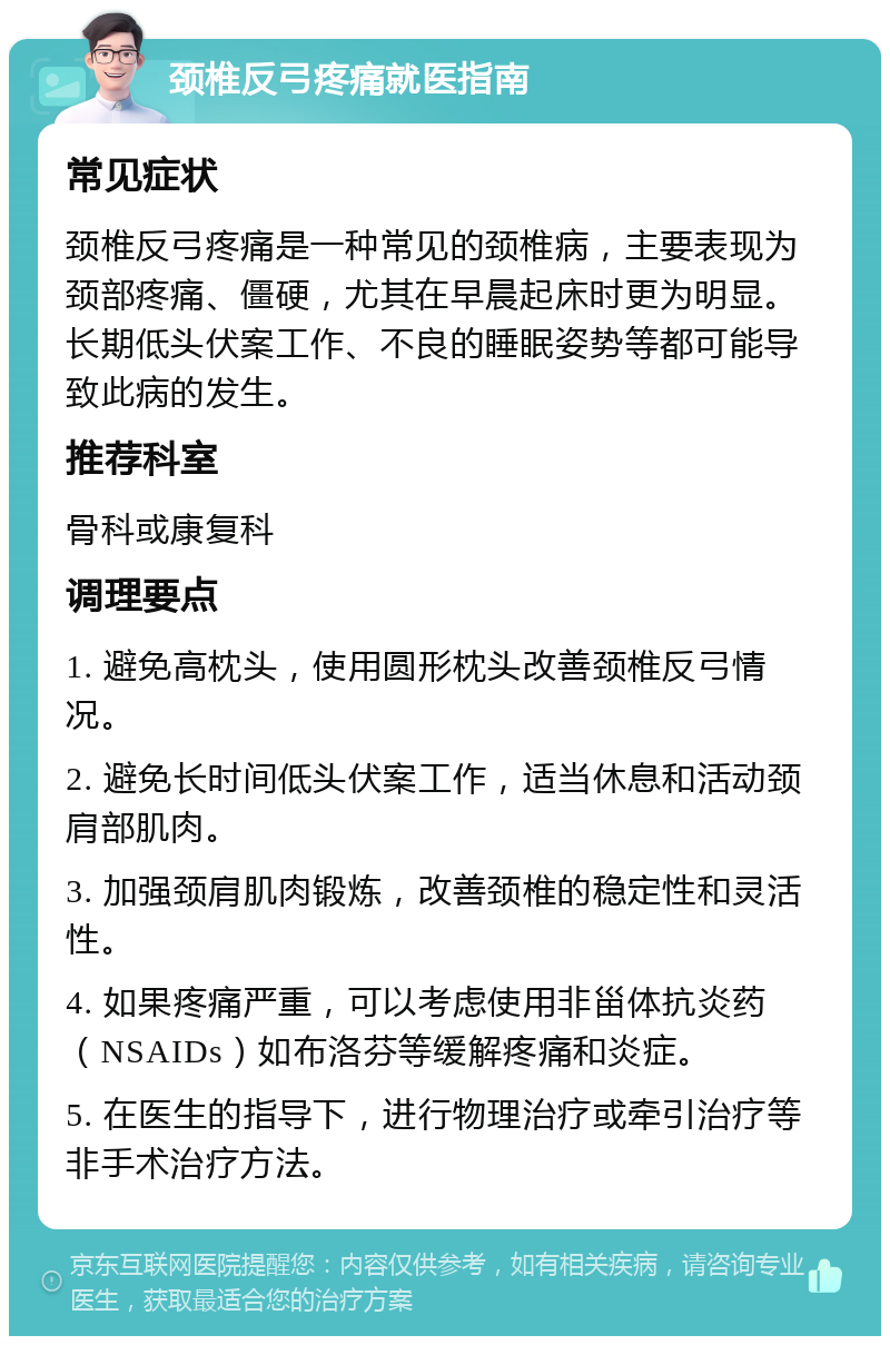 颈椎反弓疼痛就医指南 常见症状 颈椎反弓疼痛是一种常见的颈椎病，主要表现为颈部疼痛、僵硬，尤其在早晨起床时更为明显。长期低头伏案工作、不良的睡眠姿势等都可能导致此病的发生。 推荐科室 骨科或康复科 调理要点 1. 避免高枕头，使用圆形枕头改善颈椎反弓情况。 2. 避免长时间低头伏案工作，适当休息和活动颈肩部肌肉。 3. 加强颈肩肌肉锻炼，改善颈椎的稳定性和灵活性。 4. 如果疼痛严重，可以考虑使用非甾体抗炎药（NSAIDs）如布洛芬等缓解疼痛和炎症。 5. 在医生的指导下，进行物理治疗或牵引治疗等非手术治疗方法。