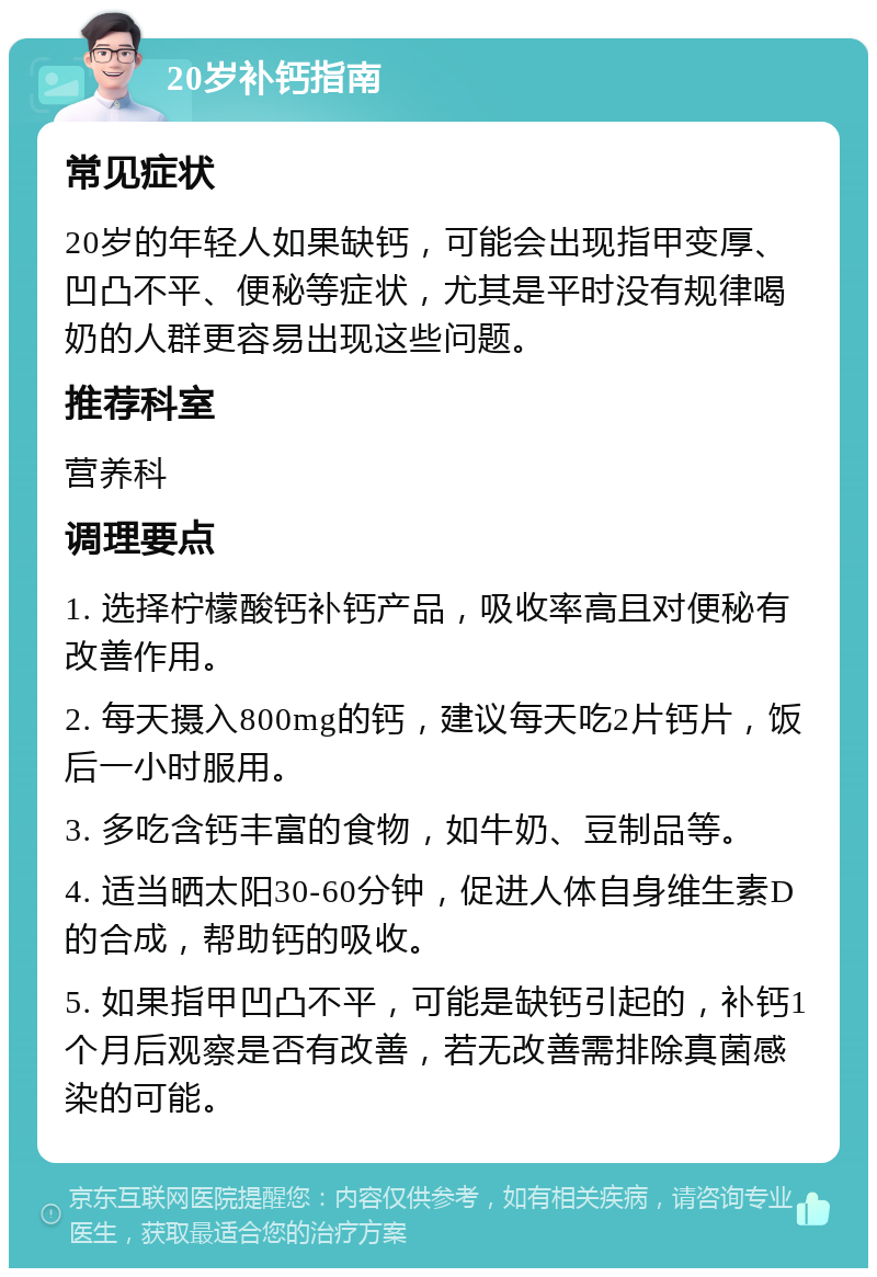 20岁补钙指南 常见症状 20岁的年轻人如果缺钙，可能会出现指甲变厚、凹凸不平、便秘等症状，尤其是平时没有规律喝奶的人群更容易出现这些问题。 推荐科室 营养科 调理要点 1. 选择柠檬酸钙补钙产品，吸收率高且对便秘有改善作用。 2. 每天摄入800mg的钙，建议每天吃2片钙片，饭后一小时服用。 3. 多吃含钙丰富的食物，如牛奶、豆制品等。 4. 适当晒太阳30-60分钟，促进人体自身维生素D的合成，帮助钙的吸收。 5. 如果指甲凹凸不平，可能是缺钙引起的，补钙1个月后观察是否有改善，若无改善需排除真菌感染的可能。