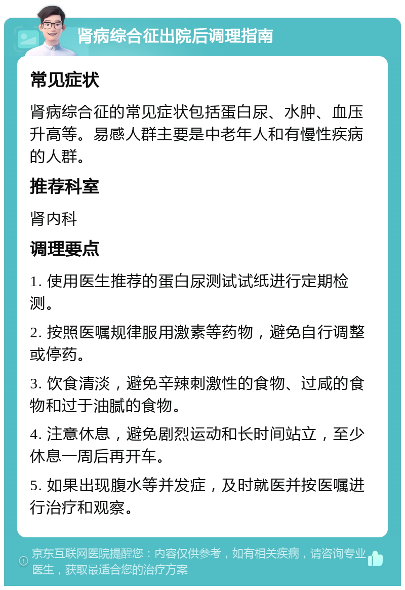 肾病综合征出院后调理指南 常见症状 肾病综合征的常见症状包括蛋白尿、水肿、血压升高等。易感人群主要是中老年人和有慢性疾病的人群。 推荐科室 肾内科 调理要点 1. 使用医生推荐的蛋白尿测试试纸进行定期检测。 2. 按照医嘱规律服用激素等药物，避免自行调整或停药。 3. 饮食清淡，避免辛辣刺激性的食物、过咸的食物和过于油腻的食物。 4. 注意休息，避免剧烈运动和长时间站立，至少休息一周后再开车。 5. 如果出现腹水等并发症，及时就医并按医嘱进行治疗和观察。