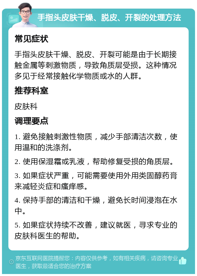 手指头皮肤干燥、脱皮、开裂的处理方法 常见症状 手指头皮肤干燥、脱皮、开裂可能是由于长期接触金属等刺激物质，导致角质层受损。这种情况多见于经常接触化学物质或水的人群。 推荐科室 皮肤科 调理要点 1. 避免接触刺激性物质，减少手部清洁次数，使用温和的洗涤剂。 2. 使用保湿霜或乳液，帮助修复受损的角质层。 3. 如果症状严重，可能需要使用外用类固醇药膏来减轻炎症和瘙痒感。 4. 保持手部的清洁和干燥，避免长时间浸泡在水中。 5. 如果症状持续不改善，建议就医，寻求专业的皮肤科医生的帮助。