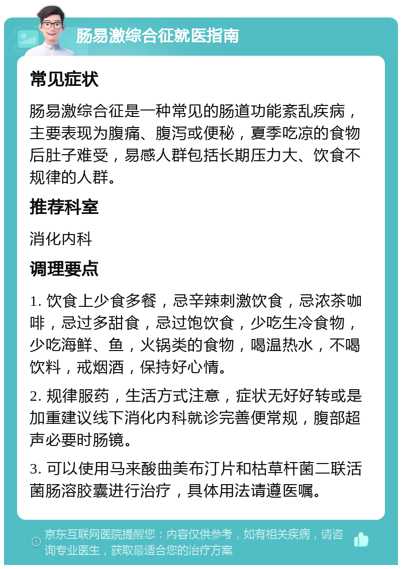 肠易激综合征就医指南 常见症状 肠易激综合征是一种常见的肠道功能紊乱疾病，主要表现为腹痛、腹泻或便秘，夏季吃凉的食物后肚子难受，易感人群包括长期压力大、饮食不规律的人群。 推荐科室 消化内科 调理要点 1. 饮食上少食多餐，忌辛辣刺激饮食，忌浓茶咖啡，忌过多甜食，忌过饱饮食，少吃生冷食物，少吃海鲜、鱼，火锅类的食物，喝温热水，不喝饮料，戒烟酒，保持好心情。 2. 规律服药，生活方式注意，症状无好好转或是加重建议线下消化内科就诊完善便常规，腹部超声必要时肠镜。 3. 可以使用马来酸曲美布汀片和枯草杆菌二联活菌肠溶胶囊进行治疗，具体用法请遵医嘱。