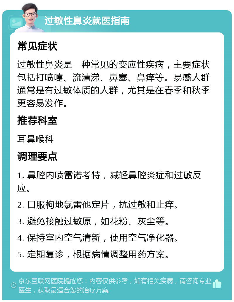 过敏性鼻炎就医指南 常见症状 过敏性鼻炎是一种常见的变应性疾病，主要症状包括打喷嚏、流清涕、鼻塞、鼻痒等。易感人群通常是有过敏体质的人群，尤其是在春季和秋季更容易发作。 推荐科室 耳鼻喉科 调理要点 1. 鼻腔内喷雷诺考特，减轻鼻腔炎症和过敏反应。 2. 口服枸地氯雷他定片，抗过敏和止痒。 3. 避免接触过敏原，如花粉、灰尘等。 4. 保持室内空气清新，使用空气净化器。 5. 定期复诊，根据病情调整用药方案。