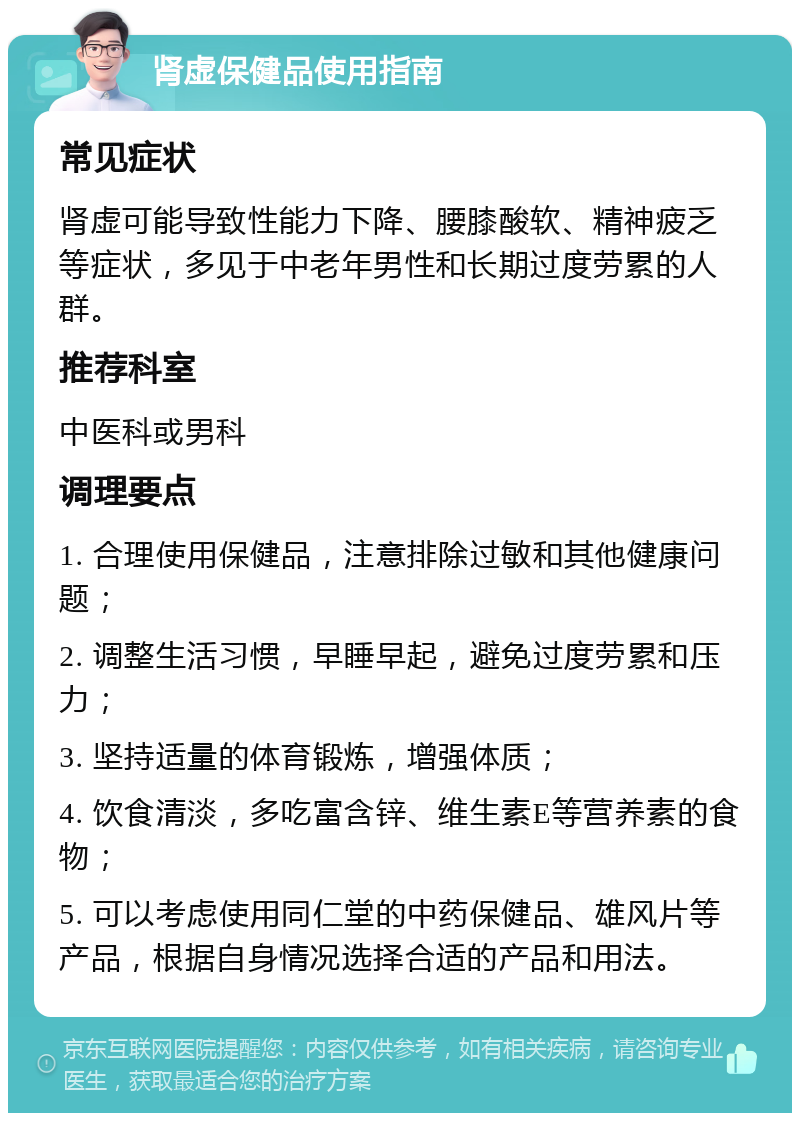 肾虚保健品使用指南 常见症状 肾虚可能导致性能力下降、腰膝酸软、精神疲乏等症状，多见于中老年男性和长期过度劳累的人群。 推荐科室 中医科或男科 调理要点 1. 合理使用保健品，注意排除过敏和其他健康问题； 2. 调整生活习惯，早睡早起，避免过度劳累和压力； 3. 坚持适量的体育锻炼，增强体质； 4. 饮食清淡，多吃富含锌、维生素E等营养素的食物； 5. 可以考虑使用同仁堂的中药保健品、雄风片等产品，根据自身情况选择合适的产品和用法。