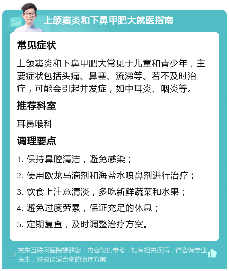 上颌窦炎和下鼻甲肥大就医指南 常见症状 上颌窦炎和下鼻甲肥大常见于儿童和青少年，主要症状包括头痛、鼻塞、流涕等。若不及时治疗，可能会引起并发症，如中耳炎、咽炎等。 推荐科室 耳鼻喉科 调理要点 1. 保持鼻腔清洁，避免感染； 2. 使用欧龙马滴剂和海盐水喷鼻剂进行治疗； 3. 饮食上注意清淡，多吃新鲜蔬菜和水果； 4. 避免过度劳累，保证充足的休息； 5. 定期复查，及时调整治疗方案。