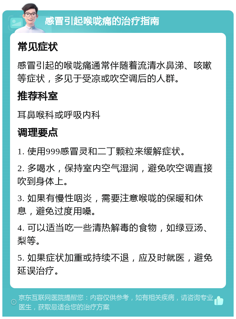 感冒引起喉咙痛的治疗指南 常见症状 感冒引起的喉咙痛通常伴随着流清水鼻涕、咳嗽等症状，多见于受凉或吹空调后的人群。 推荐科室 耳鼻喉科或呼吸内科 调理要点 1. 使用999感冒灵和二丁颗粒来缓解症状。 2. 多喝水，保持室内空气湿润，避免吹空调直接吹到身体上。 3. 如果有慢性咽炎，需要注意喉咙的保暖和休息，避免过度用嗓。 4. 可以适当吃一些清热解毒的食物，如绿豆汤、梨等。 5. 如果症状加重或持续不退，应及时就医，避免延误治疗。