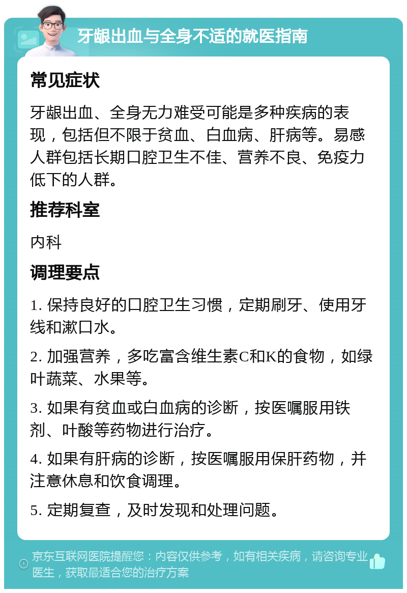 牙龈出血与全身不适的就医指南 常见症状 牙龈出血、全身无力难受可能是多种疾病的表现，包括但不限于贫血、白血病、肝病等。易感人群包括长期口腔卫生不佳、营养不良、免疫力低下的人群。 推荐科室 内科 调理要点 1. 保持良好的口腔卫生习惯，定期刷牙、使用牙线和漱口水。 2. 加强营养，多吃富含维生素C和K的食物，如绿叶蔬菜、水果等。 3. 如果有贫血或白血病的诊断，按医嘱服用铁剂、叶酸等药物进行治疗。 4. 如果有肝病的诊断，按医嘱服用保肝药物，并注意休息和饮食调理。 5. 定期复查，及时发现和处理问题。