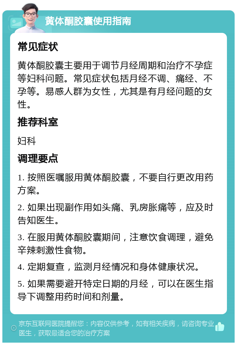 黄体酮胶囊使用指南 常见症状 黄体酮胶囊主要用于调节月经周期和治疗不孕症等妇科问题。常见症状包括月经不调、痛经、不孕等。易感人群为女性，尤其是有月经问题的女性。 推荐科室 妇科 调理要点 1. 按照医嘱服用黄体酮胶囊，不要自行更改用药方案。 2. 如果出现副作用如头痛、乳房胀痛等，应及时告知医生。 3. 在服用黄体酮胶囊期间，注意饮食调理，避免辛辣刺激性食物。 4. 定期复查，监测月经情况和身体健康状况。 5. 如果需要避开特定日期的月经，可以在医生指导下调整用药时间和剂量。