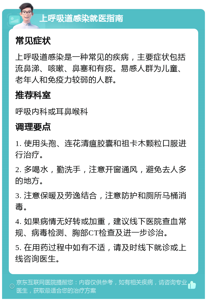 上呼吸道感染就医指南 常见症状 上呼吸道感染是一种常见的疾病，主要症状包括流鼻涕、咳嗽、鼻塞和有痰。易感人群为儿童、老年人和免疫力较弱的人群。 推荐科室 呼吸内科或耳鼻喉科 调理要点 1. 使用头孢、连花清瘟胶囊和祖卡木颗粒口服进行治疗。 2. 多喝水，勤洗手，注意开窗通风，避免去人多的地方。 3. 注意保暖及劳逸结合，注意防护和厕所马桶消毒。 4. 如果病情无好转或加重，建议线下医院查血常规、病毒检测、胸部CT检查及进一步诊治。 5. 在用药过程中如有不适，请及时线下就诊或上线咨询医生。