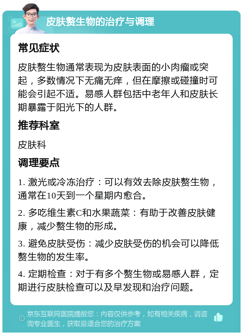 皮肤赘生物的治疗与调理 常见症状 皮肤赘生物通常表现为皮肤表面的小肉瘤或突起，多数情况下无痛无痒，但在摩擦或碰撞时可能会引起不适。易感人群包括中老年人和皮肤长期暴露于阳光下的人群。 推荐科室 皮肤科 调理要点 1. 激光或冷冻治疗：可以有效去除皮肤赘生物，通常在10天到一个星期内愈合。 2. 多吃维生素C和水果蔬菜：有助于改善皮肤健康，减少赘生物的形成。 3. 避免皮肤受伤：减少皮肤受伤的机会可以降低赘生物的发生率。 4. 定期检查：对于有多个赘生物或易感人群，定期进行皮肤检查可以及早发现和治疗问题。