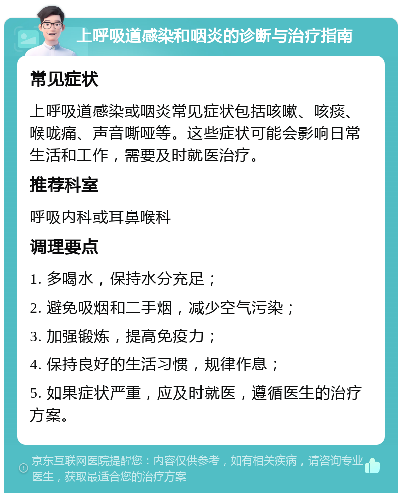 上呼吸道感染和咽炎的诊断与治疗指南 常见症状 上呼吸道感染或咽炎常见症状包括咳嗽、咳痰、喉咙痛、声音嘶哑等。这些症状可能会影响日常生活和工作，需要及时就医治疗。 推荐科室 呼吸内科或耳鼻喉科 调理要点 1. 多喝水，保持水分充足； 2. 避免吸烟和二手烟，减少空气污染； 3. 加强锻炼，提高免疫力； 4. 保持良好的生活习惯，规律作息； 5. 如果症状严重，应及时就医，遵循医生的治疗方案。