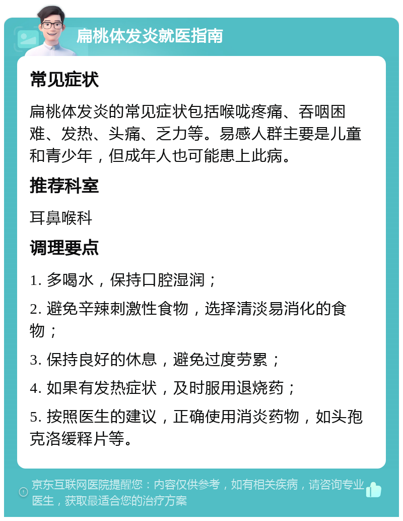 扁桃体发炎就医指南 常见症状 扁桃体发炎的常见症状包括喉咙疼痛、吞咽困难、发热、头痛、乏力等。易感人群主要是儿童和青少年，但成年人也可能患上此病。 推荐科室 耳鼻喉科 调理要点 1. 多喝水，保持口腔湿润； 2. 避免辛辣刺激性食物，选择清淡易消化的食物； 3. 保持良好的休息，避免过度劳累； 4. 如果有发热症状，及时服用退烧药； 5. 按照医生的建议，正确使用消炎药物，如头孢克洛缓释片等。