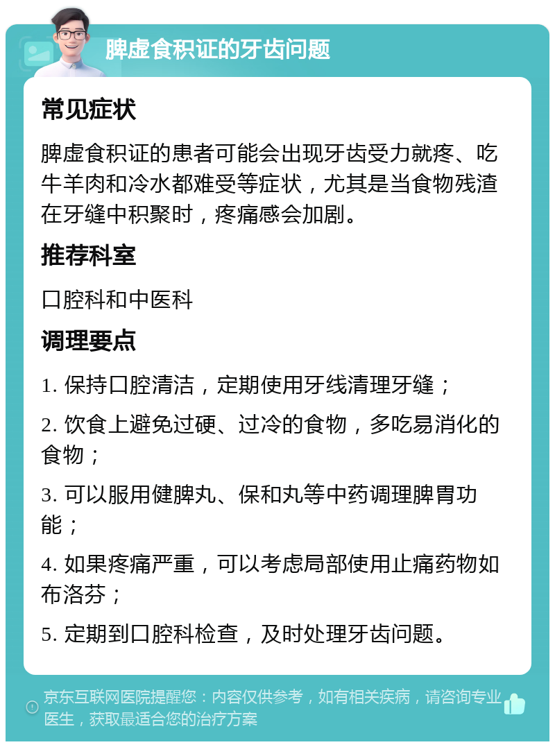 脾虚食积证的牙齿问题 常见症状 脾虚食积证的患者可能会出现牙齿受力就疼、吃牛羊肉和冷水都难受等症状，尤其是当食物残渣在牙缝中积聚时，疼痛感会加剧。 推荐科室 口腔科和中医科 调理要点 1. 保持口腔清洁，定期使用牙线清理牙缝； 2. 饮食上避免过硬、过冷的食物，多吃易消化的食物； 3. 可以服用健脾丸、保和丸等中药调理脾胃功能； 4. 如果疼痛严重，可以考虑局部使用止痛药物如布洛芬； 5. 定期到口腔科检查，及时处理牙齿问题。