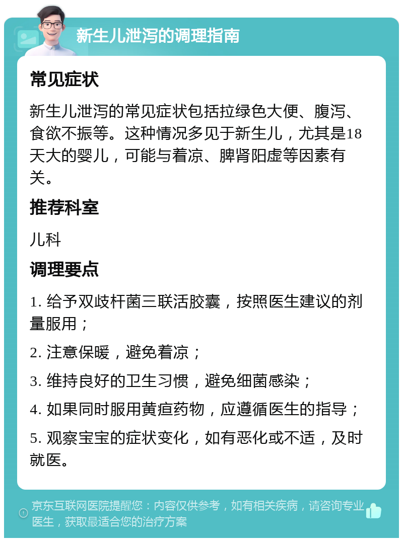 新生儿泄泻的调理指南 常见症状 新生儿泄泻的常见症状包括拉绿色大便、腹泻、食欲不振等。这种情况多见于新生儿，尤其是18天大的婴儿，可能与着凉、脾肾阳虚等因素有关。 推荐科室 儿科 调理要点 1. 给予双歧杆菌三联活胶囊，按照医生建议的剂量服用； 2. 注意保暖，避免着凉； 3. 维持良好的卫生习惯，避免细菌感染； 4. 如果同时服用黄疸药物，应遵循医生的指导； 5. 观察宝宝的症状变化，如有恶化或不适，及时就医。