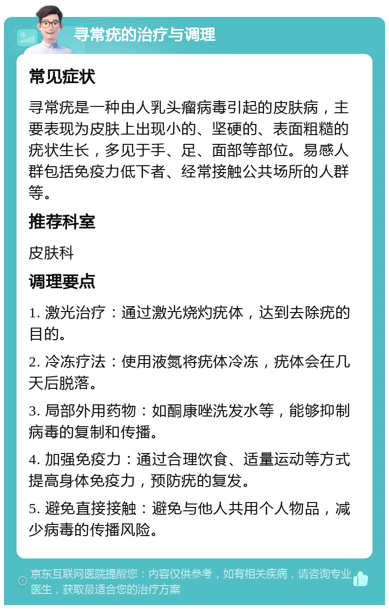 寻常疣的治疗与调理 常见症状 寻常疣是一种由人乳头瘤病毒引起的皮肤病，主要表现为皮肤上出现小的、坚硬的、表面粗糙的疣状生长，多见于手、足、面部等部位。易感人群包括免疫力低下者、经常接触公共场所的人群等。 推荐科室 皮肤科 调理要点 1. 激光治疗：通过激光烧灼疣体，达到去除疣的目的。 2. 冷冻疗法：使用液氮将疣体冷冻，疣体会在几天后脱落。 3. 局部外用药物：如酮康唑洗发水等，能够抑制病毒的复制和传播。 4. 加强免疫力：通过合理饮食、适量运动等方式提高身体免疫力，预防疣的复发。 5. 避免直接接触：避免与他人共用个人物品，减少病毒的传播风险。