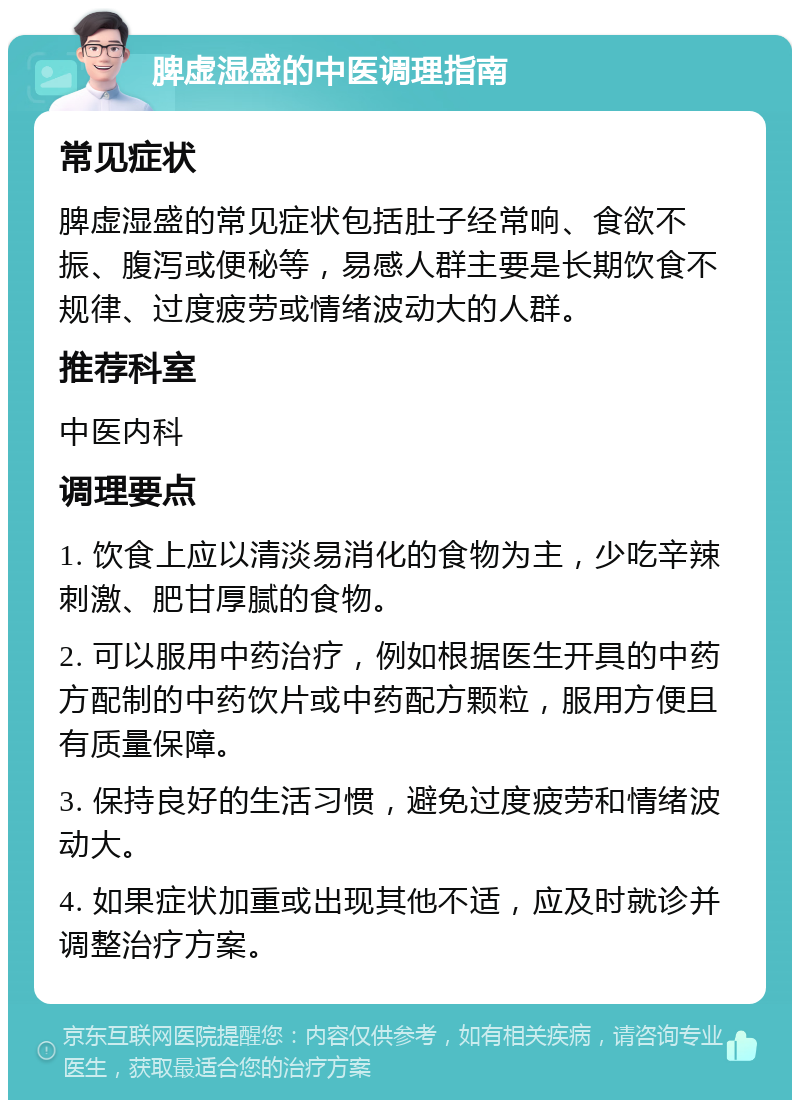 脾虚湿盛的中医调理指南 常见症状 脾虚湿盛的常见症状包括肚子经常响、食欲不振、腹泻或便秘等，易感人群主要是长期饮食不规律、过度疲劳或情绪波动大的人群。 推荐科室 中医内科 调理要点 1. 饮食上应以清淡易消化的食物为主，少吃辛辣刺激、肥甘厚腻的食物。 2. 可以服用中药治疗，例如根据医生开具的中药方配制的中药饮片或中药配方颗粒，服用方便且有质量保障。 3. 保持良好的生活习惯，避免过度疲劳和情绪波动大。 4. 如果症状加重或出现其他不适，应及时就诊并调整治疗方案。