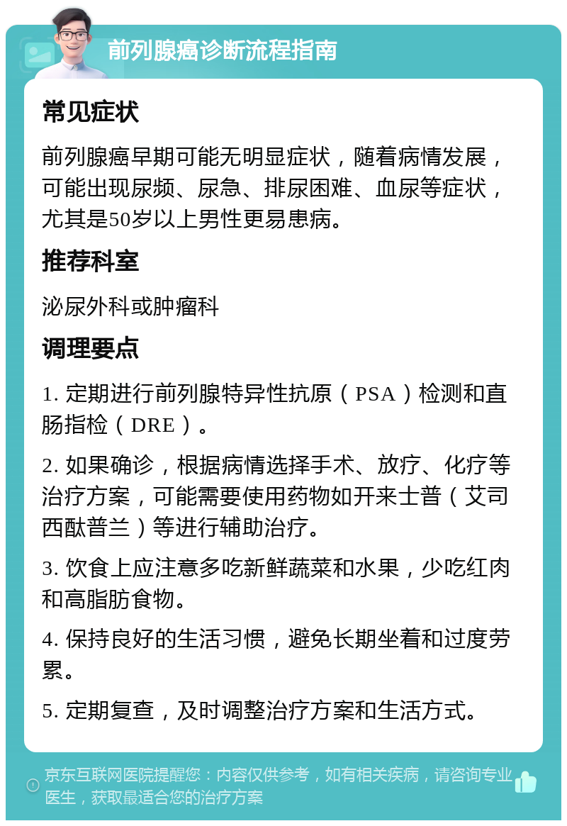 前列腺癌诊断流程指南 常见症状 前列腺癌早期可能无明显症状，随着病情发展，可能出现尿频、尿急、排尿困难、血尿等症状，尤其是50岁以上男性更易患病。 推荐科室 泌尿外科或肿瘤科 调理要点 1. 定期进行前列腺特异性抗原（PSA）检测和直肠指检（DRE）。 2. 如果确诊，根据病情选择手术、放疗、化疗等治疗方案，可能需要使用药物如开来士普（艾司西酞普兰）等进行辅助治疗。 3. 饮食上应注意多吃新鲜蔬菜和水果，少吃红肉和高脂肪食物。 4. 保持良好的生活习惯，避免长期坐着和过度劳累。 5. 定期复查，及时调整治疗方案和生活方式。