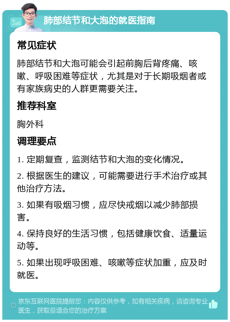 肺部结节和大泡的就医指南 常见症状 肺部结节和大泡可能会引起前胸后背疼痛、咳嗽、呼吸困难等症状，尤其是对于长期吸烟者或有家族病史的人群更需要关注。 推荐科室 胸外科 调理要点 1. 定期复查，监测结节和大泡的变化情况。 2. 根据医生的建议，可能需要进行手术治疗或其他治疗方法。 3. 如果有吸烟习惯，应尽快戒烟以减少肺部损害。 4. 保持良好的生活习惯，包括健康饮食、适量运动等。 5. 如果出现呼吸困难、咳嗽等症状加重，应及时就医。