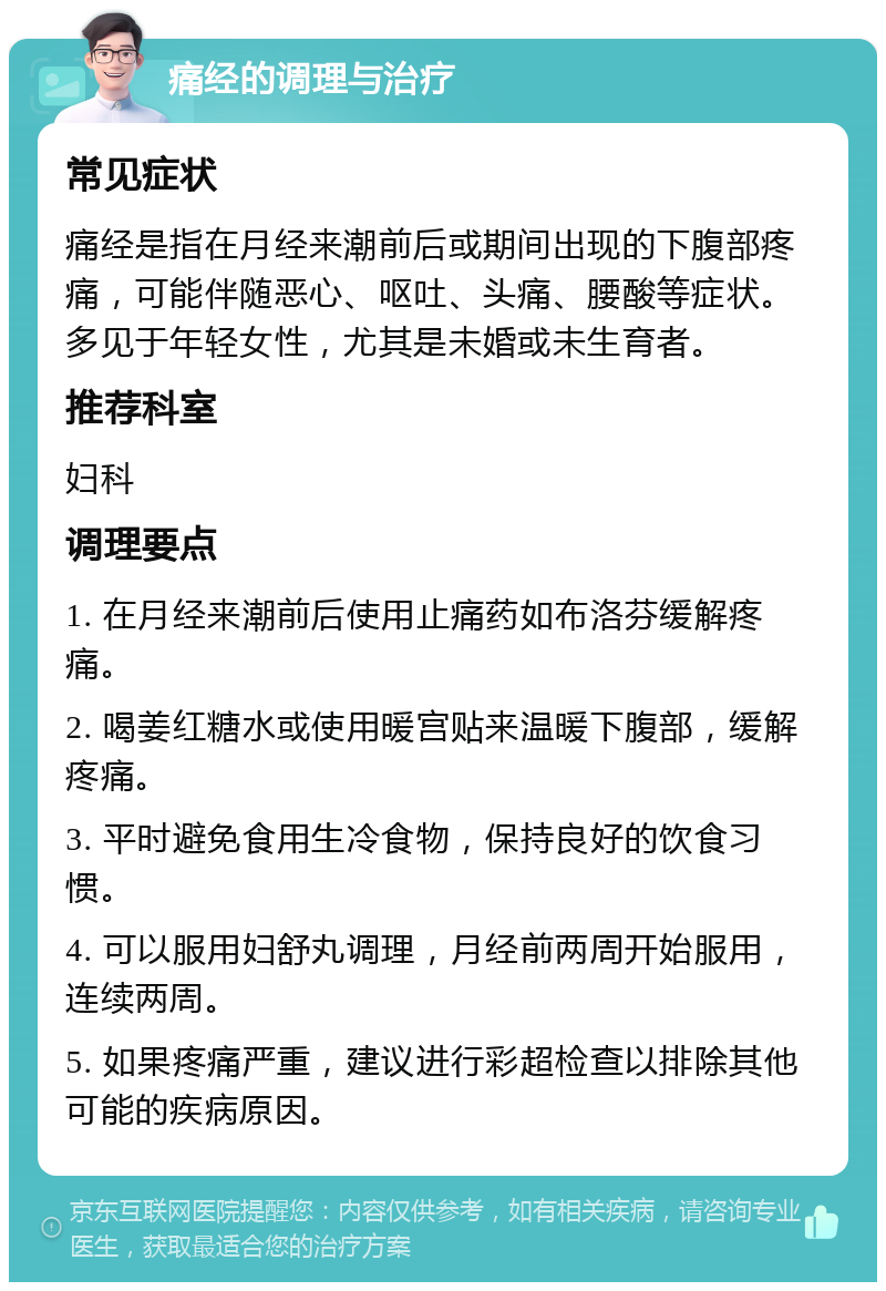 痛经的调理与治疗 常见症状 痛经是指在月经来潮前后或期间出现的下腹部疼痛，可能伴随恶心、呕吐、头痛、腰酸等症状。多见于年轻女性，尤其是未婚或未生育者。 推荐科室 妇科 调理要点 1. 在月经来潮前后使用止痛药如布洛芬缓解疼痛。 2. 喝姜红糖水或使用暖宫贴来温暖下腹部，缓解疼痛。 3. 平时避免食用生冷食物，保持良好的饮食习惯。 4. 可以服用妇舒丸调理，月经前两周开始服用，连续两周。 5. 如果疼痛严重，建议进行彩超检查以排除其他可能的疾病原因。