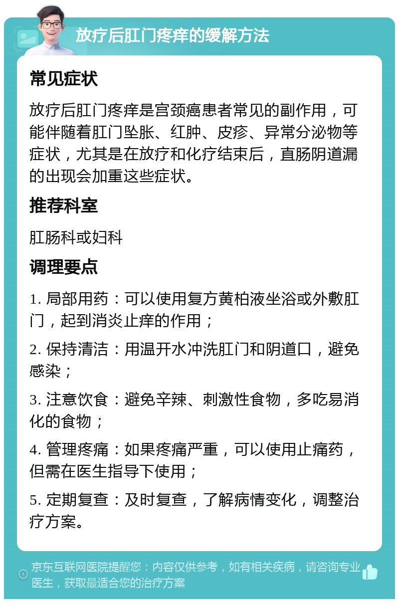 放疗后肛门疼痒的缓解方法 常见症状 放疗后肛门疼痒是宫颈癌患者常见的副作用，可能伴随着肛门坠胀、红肿、皮疹、异常分泌物等症状，尤其是在放疗和化疗结束后，直肠阴道漏的出现会加重这些症状。 推荐科室 肛肠科或妇科 调理要点 1. 局部用药：可以使用复方黄柏液坐浴或外敷肛门，起到消炎止痒的作用； 2. 保持清洁：用温开水冲洗肛门和阴道口，避免感染； 3. 注意饮食：避免辛辣、刺激性食物，多吃易消化的食物； 4. 管理疼痛：如果疼痛严重，可以使用止痛药，但需在医生指导下使用； 5. 定期复查：及时复查，了解病情变化，调整治疗方案。