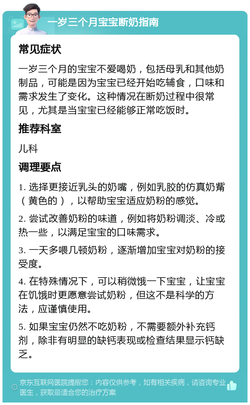 一岁三个月宝宝断奶指南 常见症状 一岁三个月的宝宝不爱喝奶，包括母乳和其他奶制品，可能是因为宝宝已经开始吃辅食，口味和需求发生了变化。这种情况在断奶过程中很常见，尤其是当宝宝已经能够正常吃饭时。 推荐科室 儿科 调理要点 1. 选择更接近乳头的奶嘴，例如乳胶的仿真奶觜（黄色的），以帮助宝宝适应奶粉的感觉。 2. 尝试改善奶粉的味道，例如将奶粉调淡、冷或热一些，以满足宝宝的口味需求。 3. 一天多喂几顿奶粉，逐渐增加宝宝对奶粉的接受度。 4. 在特殊情况下，可以稍微饿一下宝宝，让宝宝在饥饿时更愿意尝试奶粉，但这不是科学的方法，应谨慎使用。 5. 如果宝宝仍然不吃奶粉，不需要额外补充钙剂，除非有明显的缺钙表现或检查结果显示钙缺乏。