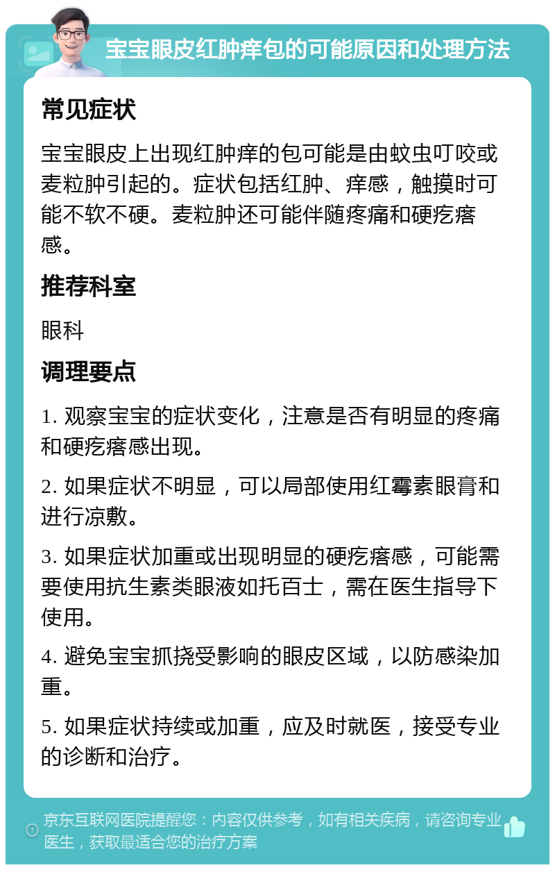 宝宝眼皮红肿痒包的可能原因和处理方法 常见症状 宝宝眼皮上出现红肿痒的包可能是由蚊虫叮咬或麦粒肿引起的。症状包括红肿、痒感，触摸时可能不软不硬。麦粒肿还可能伴随疼痛和硬疙瘩感。 推荐科室 眼科 调理要点 1. 观察宝宝的症状变化，注意是否有明显的疼痛和硬疙瘩感出现。 2. 如果症状不明显，可以局部使用红霉素眼膏和进行凉敷。 3. 如果症状加重或出现明显的硬疙瘩感，可能需要使用抗生素类眼液如托百士，需在医生指导下使用。 4. 避免宝宝抓挠受影响的眼皮区域，以防感染加重。 5. 如果症状持续或加重，应及时就医，接受专业的诊断和治疗。