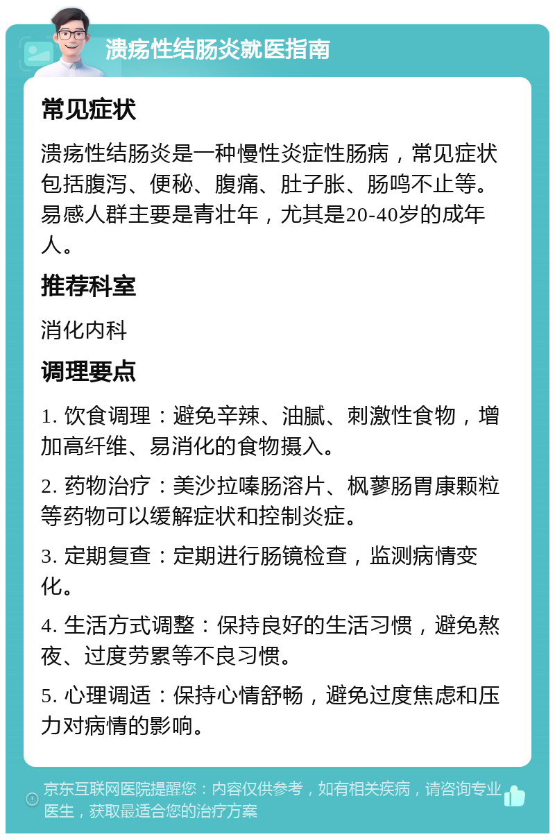 溃疡性结肠炎就医指南 常见症状 溃疡性结肠炎是一种慢性炎症性肠病，常见症状包括腹泻、便秘、腹痛、肚子胀、肠鸣不止等。易感人群主要是青壮年，尤其是20-40岁的成年人。 推荐科室 消化内科 调理要点 1. 饮食调理：避免辛辣、油腻、刺激性食物，增加高纤维、易消化的食物摄入。 2. 药物治疗：美沙拉嗪肠溶片、枫蓼肠胃康颗粒等药物可以缓解症状和控制炎症。 3. 定期复查：定期进行肠镜检查，监测病情变化。 4. 生活方式调整：保持良好的生活习惯，避免熬夜、过度劳累等不良习惯。 5. 心理调适：保持心情舒畅，避免过度焦虑和压力对病情的影响。