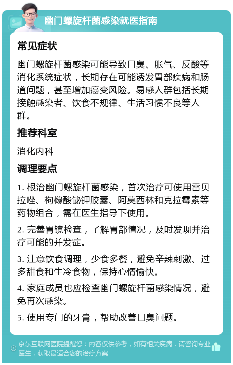 幽门螺旋杆菌感染就医指南 常见症状 幽门螺旋杆菌感染可能导致口臭、胀气、反酸等消化系统症状，长期存在可能诱发胃部疾病和肠道问题，甚至增加癌变风险。易感人群包括长期接触感染者、饮食不规律、生活习惯不良等人群。 推荐科室 消化内科 调理要点 1. 根治幽门螺旋杆菌感染，首次治疗可使用雷贝拉唑、枸橼酸铋钾胶囊、阿莫西林和克拉霉素等药物组合，需在医生指导下使用。 2. 完善胃镜检查，了解胃部情况，及时发现并治疗可能的并发症。 3. 注意饮食调理，少食多餐，避免辛辣刺激、过多甜食和生冷食物，保持心情愉快。 4. 家庭成员也应检查幽门螺旋杆菌感染情况，避免再次感染。 5. 使用专门的牙膏，帮助改善口臭问题。