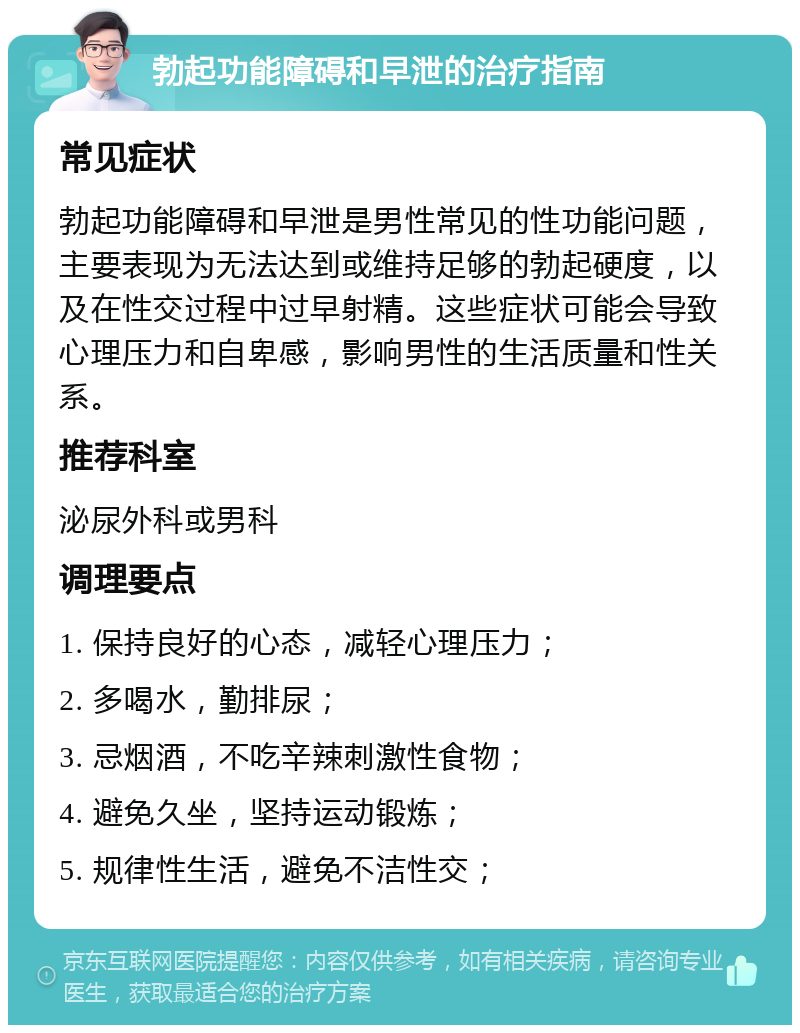 勃起功能障碍和早泄的治疗指南 常见症状 勃起功能障碍和早泄是男性常见的性功能问题，主要表现为无法达到或维持足够的勃起硬度，以及在性交过程中过早射精。这些症状可能会导致心理压力和自卑感，影响男性的生活质量和性关系。 推荐科室 泌尿外科或男科 调理要点 1. 保持良好的心态，减轻心理压力； 2. 多喝水，勤排尿； 3. 忌烟酒，不吃辛辣刺激性食物； 4. 避免久坐，坚持运动锻炼； 5. 规律性生活，避免不洁性交；