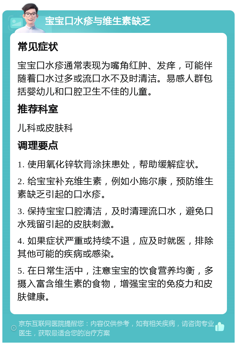 宝宝口水疹与维生素缺乏 常见症状 宝宝口水疹通常表现为嘴角红肿、发痒，可能伴随着口水过多或流口水不及时清洁。易感人群包括婴幼儿和口腔卫生不佳的儿童。 推荐科室 儿科或皮肤科 调理要点 1. 使用氧化锌软膏涂抹患处，帮助缓解症状。 2. 给宝宝补充维生素，例如小施尔康，预防维生素缺乏引起的口水疹。 3. 保持宝宝口腔清洁，及时清理流口水，避免口水残留引起的皮肤刺激。 4. 如果症状严重或持续不退，应及时就医，排除其他可能的疾病或感染。 5. 在日常生活中，注意宝宝的饮食营养均衡，多摄入富含维生素的食物，增强宝宝的免疫力和皮肤健康。