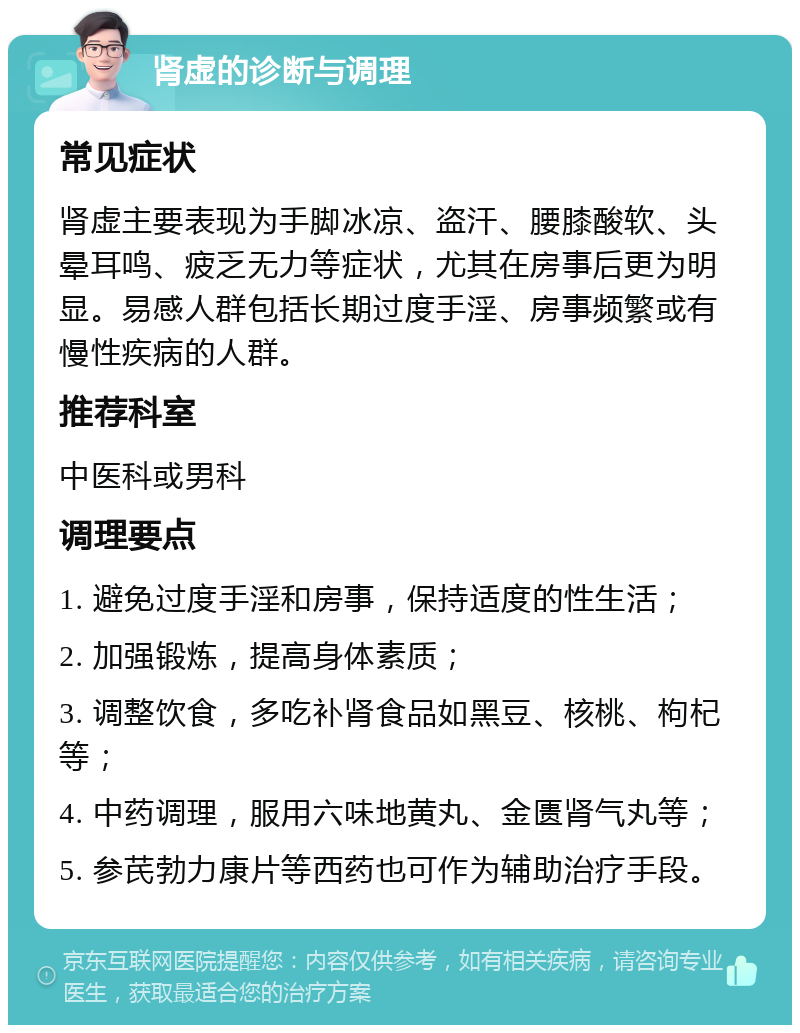 肾虚的诊断与调理 常见症状 肾虚主要表现为手脚冰凉、盗汗、腰膝酸软、头晕耳鸣、疲乏无力等症状，尤其在房事后更为明显。易感人群包括长期过度手淫、房事频繁或有慢性疾病的人群。 推荐科室 中医科或男科 调理要点 1. 避免过度手淫和房事，保持适度的性生活； 2. 加强锻炼，提高身体素质； 3. 调整饮食，多吃补肾食品如黑豆、核桃、枸杞等； 4. 中药调理，服用六味地黄丸、金匮肾气丸等； 5. 参芪勃力康片等西药也可作为辅助治疗手段。