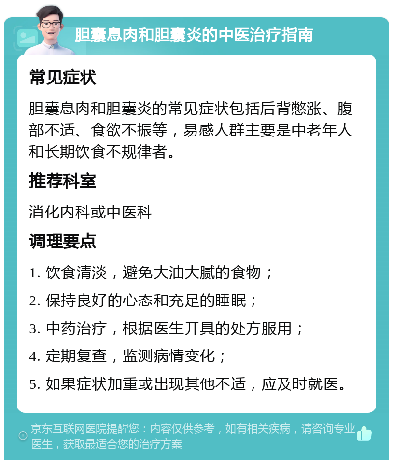 胆囊息肉和胆囊炎的中医治疗指南 常见症状 胆囊息肉和胆囊炎的常见症状包括后背憋涨、腹部不适、食欲不振等，易感人群主要是中老年人和长期饮食不规律者。 推荐科室 消化内科或中医科 调理要点 1. 饮食清淡，避免大油大腻的食物； 2. 保持良好的心态和充足的睡眠； 3. 中药治疗，根据医生开具的处方服用； 4. 定期复查，监测病情变化； 5. 如果症状加重或出现其他不适，应及时就医。