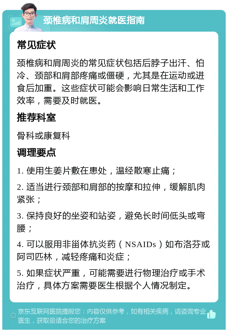 颈椎病和肩周炎就医指南 常见症状 颈椎病和肩周炎的常见症状包括后脖子出汗、怕冷、颈部和肩部疼痛或僵硬，尤其是在运动或进食后加重。这些症状可能会影响日常生活和工作效率，需要及时就医。 推荐科室 骨科或康复科 调理要点 1. 使用生姜片敷在患处，温经散寒止痛； 2. 适当进行颈部和肩部的按摩和拉伸，缓解肌肉紧张； 3. 保持良好的坐姿和站姿，避免长时间低头或弯腰； 4. 可以服用非甾体抗炎药（NSAIDs）如布洛芬或阿司匹林，减轻疼痛和炎症； 5. 如果症状严重，可能需要进行物理治疗或手术治疗，具体方案需要医生根据个人情况制定。