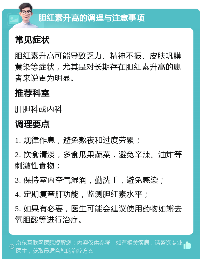 胆红素升高的调理与注意事项 常见症状 胆红素升高可能导致乏力、精神不振、皮肤巩膜黄染等症状，尤其是对长期存在胆红素升高的患者来说更为明显。 推荐科室 肝胆科或内科 调理要点 1. 规律作息，避免熬夜和过度劳累； 2. 饮食清淡，多食瓜果蔬菜，避免辛辣、油炸等刺激性食物； 3. 保持室内空气湿润，勤洗手，避免感染； 4. 定期复查肝功能，监测胆红素水平； 5. 如果有必要，医生可能会建议使用药物如熊去氧胆酸等进行治疗。