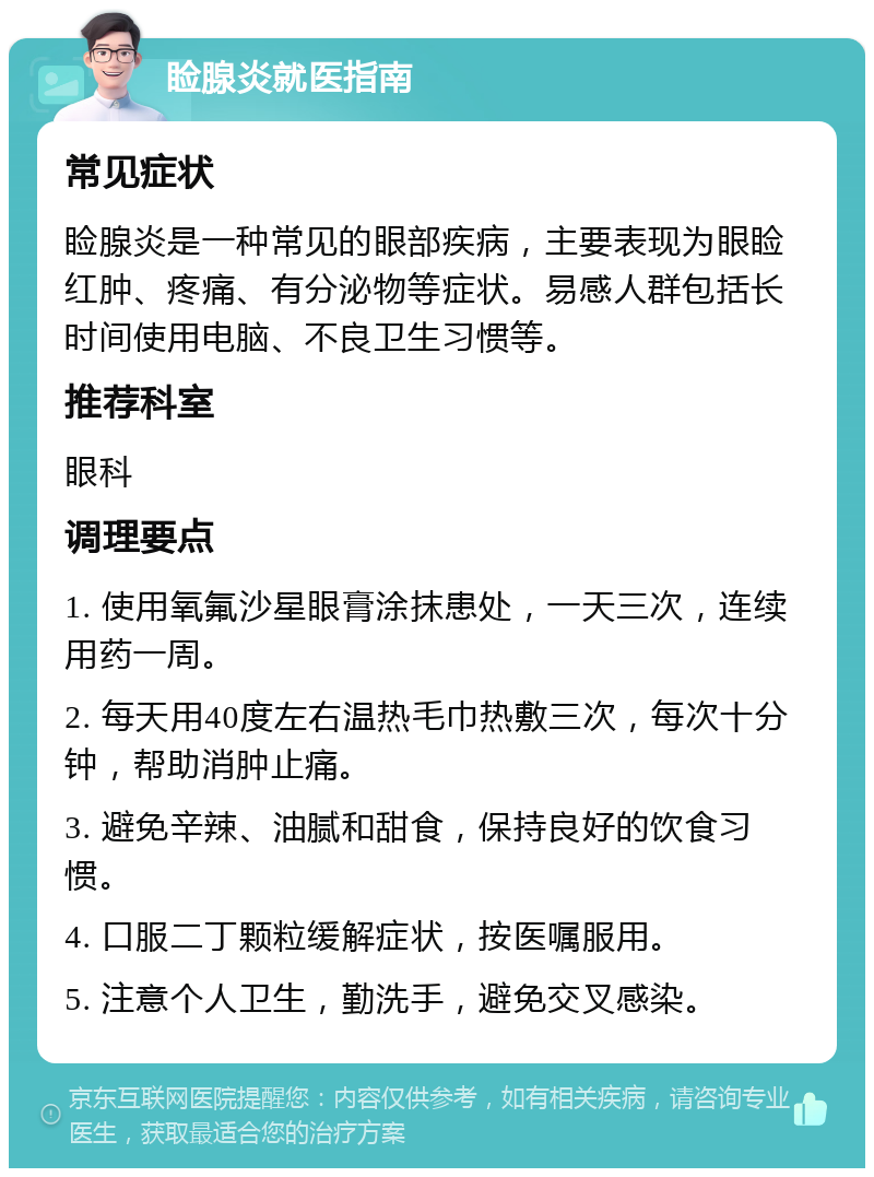 睑腺炎就医指南 常见症状 睑腺炎是一种常见的眼部疾病，主要表现为眼睑红肿、疼痛、有分泌物等症状。易感人群包括长时间使用电脑、不良卫生习惯等。 推荐科室 眼科 调理要点 1. 使用氧氟沙星眼膏涂抹患处，一天三次，连续用药一周。 2. 每天用40度左右温热毛巾热敷三次，每次十分钟，帮助消肿止痛。 3. 避免辛辣、油腻和甜食，保持良好的饮食习惯。 4. 口服二丁颗粒缓解症状，按医嘱服用。 5. 注意个人卫生，勤洗手，避免交叉感染。