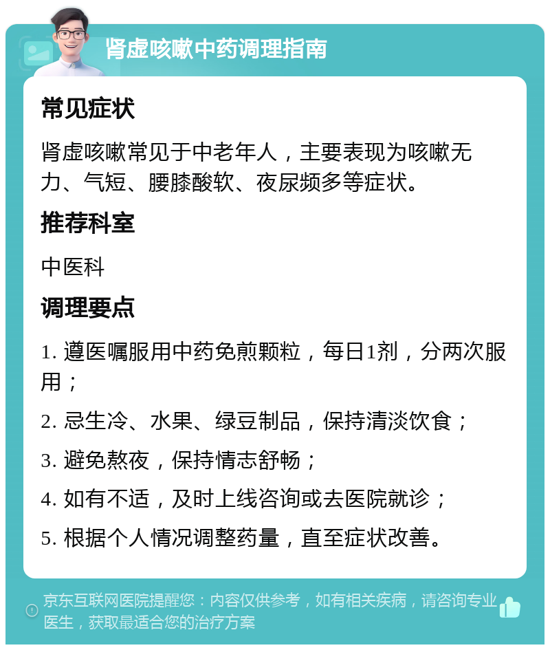 肾虚咳嗽中药调理指南 常见症状 肾虚咳嗽常见于中老年人，主要表现为咳嗽无力、气短、腰膝酸软、夜尿频多等症状。 推荐科室 中医科 调理要点 1. 遵医嘱服用中药免煎颗粒，每日1剂，分两次服用； 2. 忌生冷、水果、绿豆制品，保持清淡饮食； 3. 避免熬夜，保持情志舒畅； 4. 如有不适，及时上线咨询或去医院就诊； 5. 根据个人情况调整药量，直至症状改善。