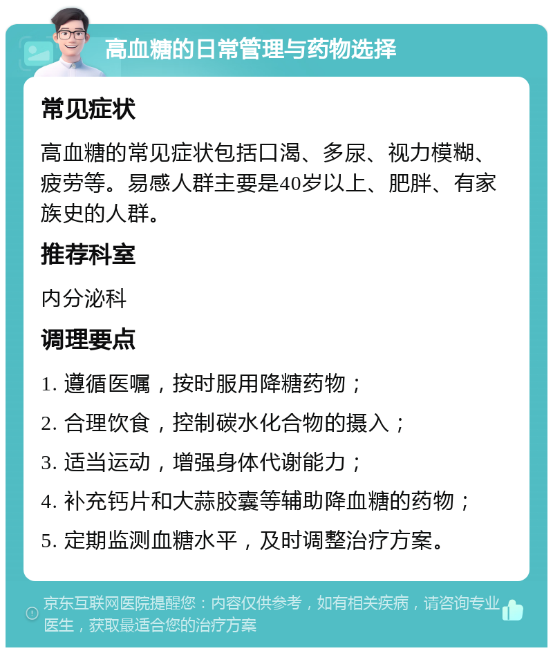 高血糖的日常管理与药物选择 常见症状 高血糖的常见症状包括口渴、多尿、视力模糊、疲劳等。易感人群主要是40岁以上、肥胖、有家族史的人群。 推荐科室 内分泌科 调理要点 1. 遵循医嘱，按时服用降糖药物； 2. 合理饮食，控制碳水化合物的摄入； 3. 适当运动，增强身体代谢能力； 4. 补充钙片和大蒜胶囊等辅助降血糖的药物； 5. 定期监测血糖水平，及时调整治疗方案。