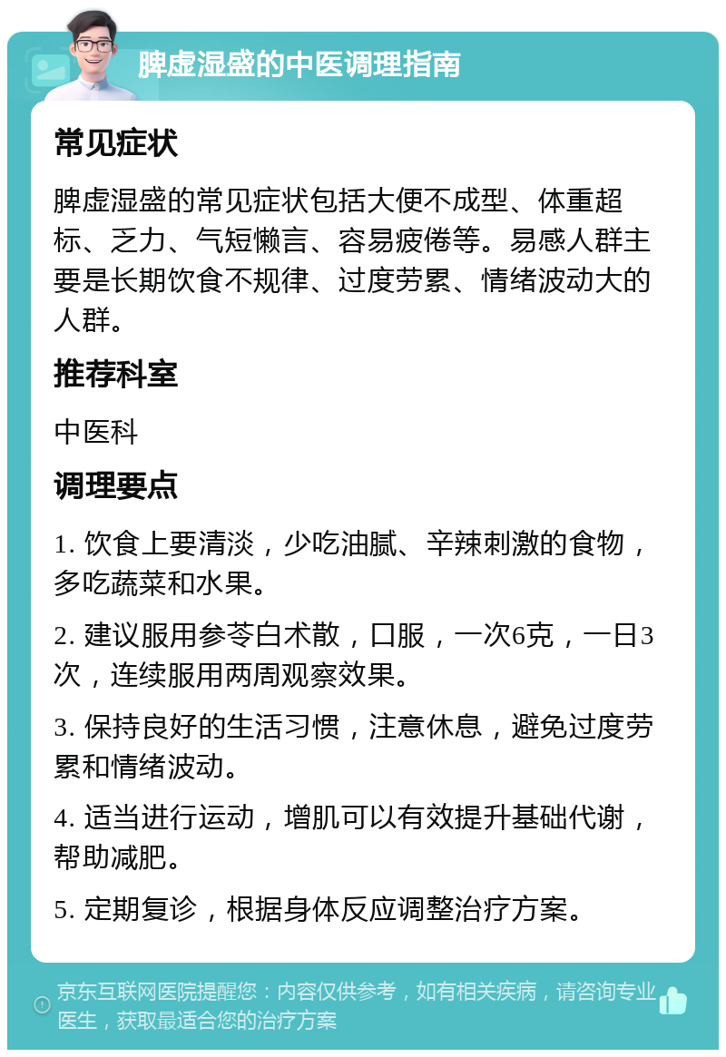 脾虚湿盛的中医调理指南 常见症状 脾虚湿盛的常见症状包括大便不成型、体重超标、乏力、气短懒言、容易疲倦等。易感人群主要是长期饮食不规律、过度劳累、情绪波动大的人群。 推荐科室 中医科 调理要点 1. 饮食上要清淡，少吃油腻、辛辣刺激的食物，多吃蔬菜和水果。 2. 建议服用参苓白术散，口服，一次6克，一日3次，连续服用两周观察效果。 3. 保持良好的生活习惯，注意休息，避免过度劳累和情绪波动。 4. 适当进行运动，增肌可以有效提升基础代谢，帮助减肥。 5. 定期复诊，根据身体反应调整治疗方案。