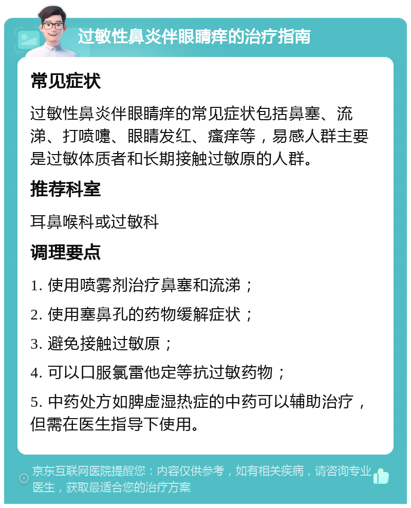 过敏性鼻炎伴眼睛痒的治疗指南 常见症状 过敏性鼻炎伴眼睛痒的常见症状包括鼻塞、流涕、打喷嚏、眼睛发红、瘙痒等，易感人群主要是过敏体质者和长期接触过敏原的人群。 推荐科室 耳鼻喉科或过敏科 调理要点 1. 使用喷雾剂治疗鼻塞和流涕； 2. 使用塞鼻孔的药物缓解症状； 3. 避免接触过敏原； 4. 可以口服氯雷他定等抗过敏药物； 5. 中药处方如脾虚湿热症的中药可以辅助治疗，但需在医生指导下使用。