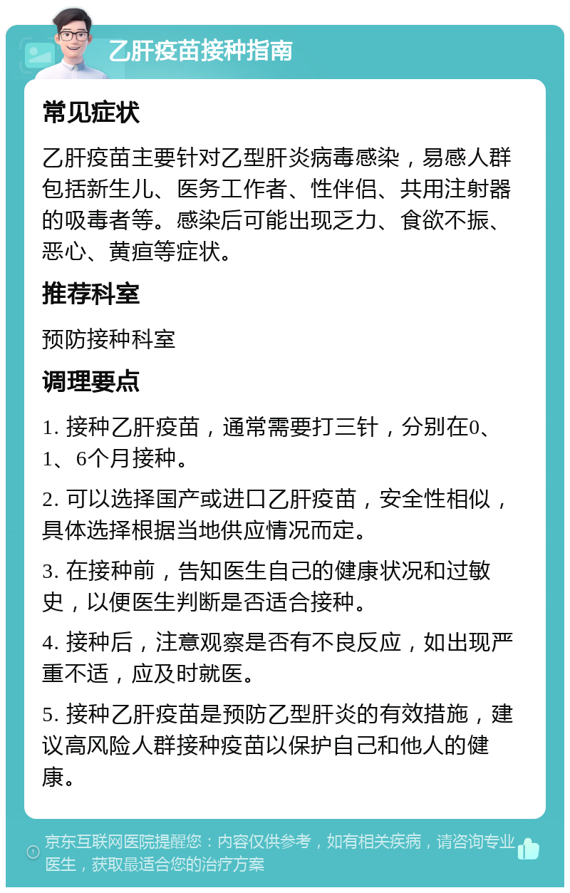 乙肝疫苗接种指南 常见症状 乙肝疫苗主要针对乙型肝炎病毒感染，易感人群包括新生儿、医务工作者、性伴侣、共用注射器的吸毒者等。感染后可能出现乏力、食欲不振、恶心、黄疸等症状。 推荐科室 预防接种科室 调理要点 1. 接种乙肝疫苗，通常需要打三针，分别在0、1、6个月接种。 2. 可以选择国产或进口乙肝疫苗，安全性相似，具体选择根据当地供应情况而定。 3. 在接种前，告知医生自己的健康状况和过敏史，以便医生判断是否适合接种。 4. 接种后，注意观察是否有不良反应，如出现严重不适，应及时就医。 5. 接种乙肝疫苗是预防乙型肝炎的有效措施，建议高风险人群接种疫苗以保护自己和他人的健康。