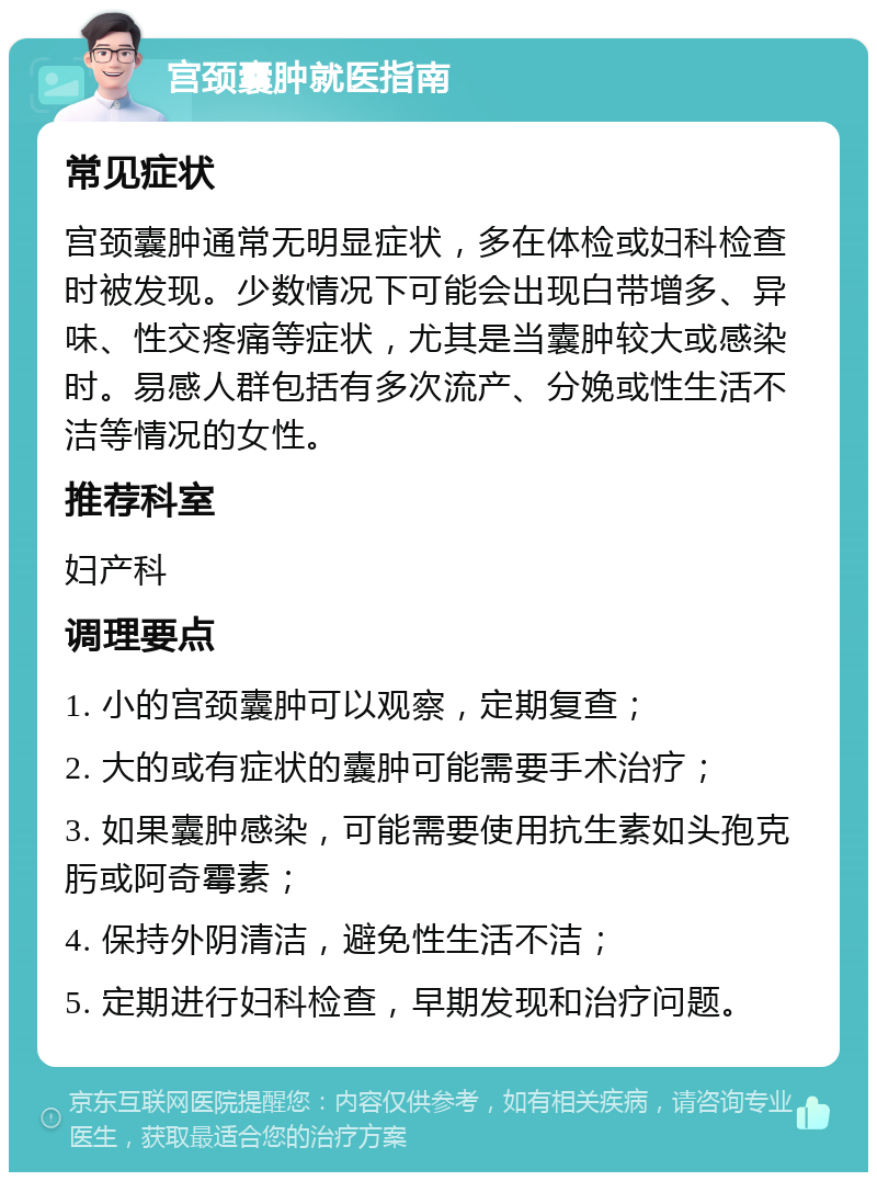 宫颈囊肿就医指南 常见症状 宫颈囊肿通常无明显症状，多在体检或妇科检查时被发现。少数情况下可能会出现白带增多、异味、性交疼痛等症状，尤其是当囊肿较大或感染时。易感人群包括有多次流产、分娩或性生活不洁等情况的女性。 推荐科室 妇产科 调理要点 1. 小的宫颈囊肿可以观察，定期复查； 2. 大的或有症状的囊肿可能需要手术治疗； 3. 如果囊肿感染，可能需要使用抗生素如头孢克肟或阿奇霉素； 4. 保持外阴清洁，避免性生活不洁； 5. 定期进行妇科检查，早期发现和治疗问题。