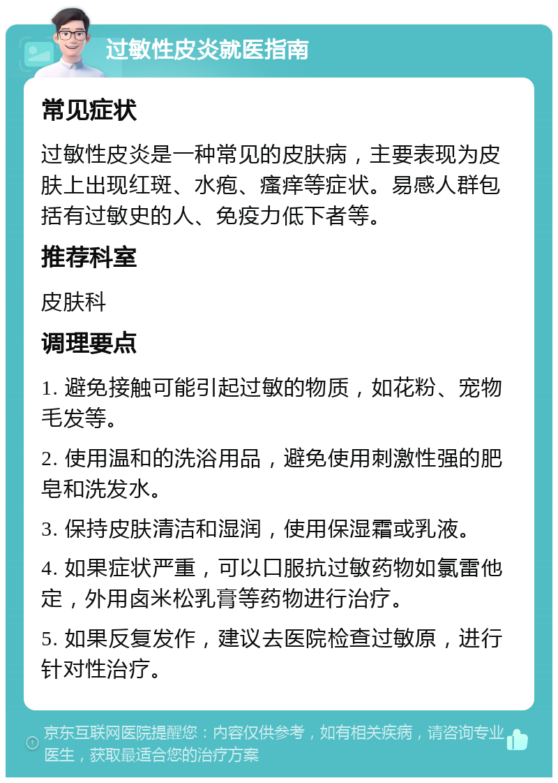 过敏性皮炎就医指南 常见症状 过敏性皮炎是一种常见的皮肤病，主要表现为皮肤上出现红斑、水疱、瘙痒等症状。易感人群包括有过敏史的人、免疫力低下者等。 推荐科室 皮肤科 调理要点 1. 避免接触可能引起过敏的物质，如花粉、宠物毛发等。 2. 使用温和的洗浴用品，避免使用刺激性强的肥皂和洗发水。 3. 保持皮肤清洁和湿润，使用保湿霜或乳液。 4. 如果症状严重，可以口服抗过敏药物如氯雷他定，外用卤米松乳膏等药物进行治疗。 5. 如果反复发作，建议去医院检查过敏原，进行针对性治疗。