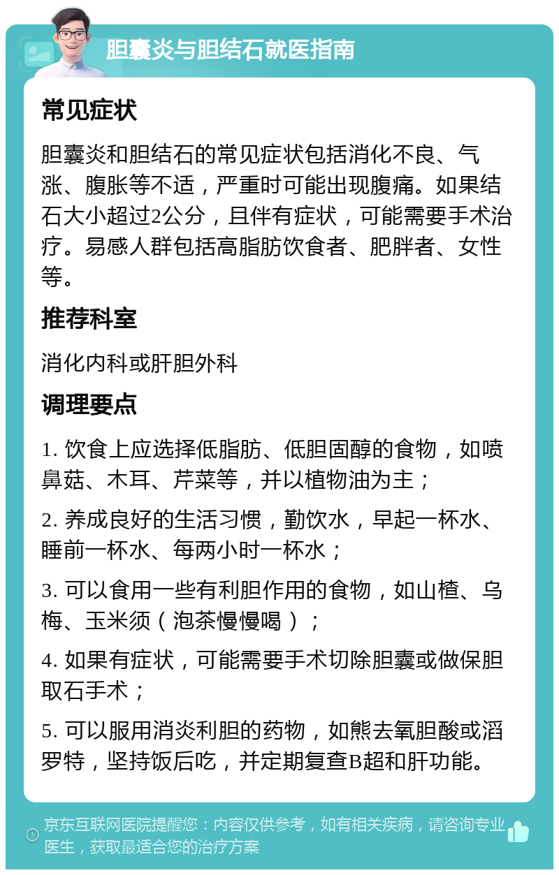 胆囊炎与胆结石就医指南 常见症状 胆囊炎和胆结石的常见症状包括消化不良、气涨、腹胀等不适，严重时可能出现腹痛。如果结石大小超过2公分，且伴有症状，可能需要手术治疗。易感人群包括高脂肪饮食者、肥胖者、女性等。 推荐科室 消化内科或肝胆外科 调理要点 1. 饮食上应选择低脂肪、低胆固醇的食物，如喷鼻菇、木耳、芹菜等，并以植物油为主； 2. 养成良好的生活习惯，勤饮水，早起一杯水、睡前一杯水、每两小时一杯水； 3. 可以食用一些有利胆作用的食物，如山楂、乌梅、玉米须（泡茶慢慢喝）； 4. 如果有症状，可能需要手术切除胆囊或做保胆取石手术； 5. 可以服用消炎利胆的药物，如熊去氧胆酸或滔罗特，坚持饭后吃，并定期复查B超和肝功能。