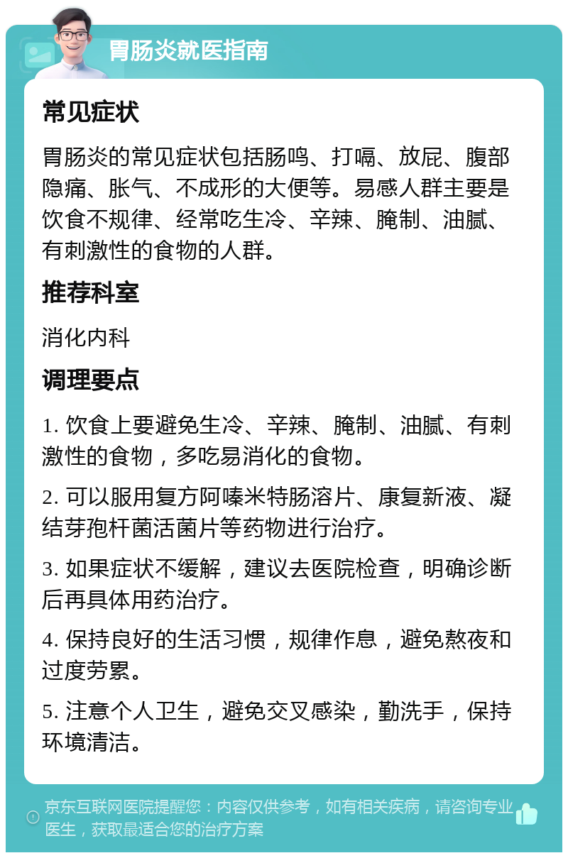 胃肠炎就医指南 常见症状 胃肠炎的常见症状包括肠鸣、打嗝、放屁、腹部隐痛、胀气、不成形的大便等。易感人群主要是饮食不规律、经常吃生冷、辛辣、腌制、油腻、有刺激性的食物的人群。 推荐科室 消化内科 调理要点 1. 饮食上要避免生冷、辛辣、腌制、油腻、有刺激性的食物，多吃易消化的食物。 2. 可以服用复方阿嗪米特肠溶片、康复新液、凝结芽孢杆菌活菌片等药物进行治疗。 3. 如果症状不缓解，建议去医院检查，明确诊断后再具体用药治疗。 4. 保持良好的生活习惯，规律作息，避免熬夜和过度劳累。 5. 注意个人卫生，避免交叉感染，勤洗手，保持环境清洁。