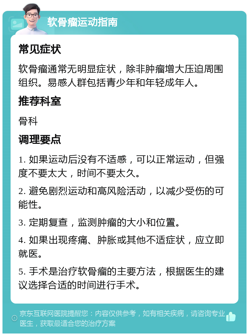 软骨瘤运动指南 常见症状 软骨瘤通常无明显症状，除非肿瘤增大压迫周围组织。易感人群包括青少年和年轻成年人。 推荐科室 骨科 调理要点 1. 如果运动后没有不适感，可以正常运动，但强度不要太大，时间不要太久。 2. 避免剧烈运动和高风险活动，以减少受伤的可能性。 3. 定期复查，监测肿瘤的大小和位置。 4. 如果出现疼痛、肿胀或其他不适症状，应立即就医。 5. 手术是治疗软骨瘤的主要方法，根据医生的建议选择合适的时间进行手术。