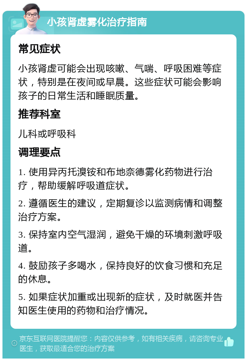 小孩肾虚雾化治疗指南 常见症状 小孩肾虚可能会出现咳嗽、气喘、呼吸困难等症状，特别是在夜间或早晨。这些症状可能会影响孩子的日常生活和睡眠质量。 推荐科室 儿科或呼吸科 调理要点 1. 使用异丙托溴铵和布地奈德雾化药物进行治疗，帮助缓解呼吸道症状。 2. 遵循医生的建议，定期复诊以监测病情和调整治疗方案。 3. 保持室内空气湿润，避免干燥的环境刺激呼吸道。 4. 鼓励孩子多喝水，保持良好的饮食习惯和充足的休息。 5. 如果症状加重或出现新的症状，及时就医并告知医生使用的药物和治疗情况。