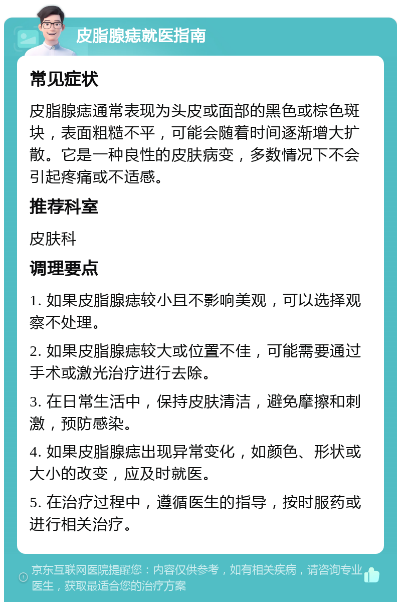 皮脂腺痣就医指南 常见症状 皮脂腺痣通常表现为头皮或面部的黑色或棕色斑块，表面粗糙不平，可能会随着时间逐渐增大扩散。它是一种良性的皮肤病变，多数情况下不会引起疼痛或不适感。 推荐科室 皮肤科 调理要点 1. 如果皮脂腺痣较小且不影响美观，可以选择观察不处理。 2. 如果皮脂腺痣较大或位置不佳，可能需要通过手术或激光治疗进行去除。 3. 在日常生活中，保持皮肤清洁，避免摩擦和刺激，预防感染。 4. 如果皮脂腺痣出现异常变化，如颜色、形状或大小的改变，应及时就医。 5. 在治疗过程中，遵循医生的指导，按时服药或进行相关治疗。