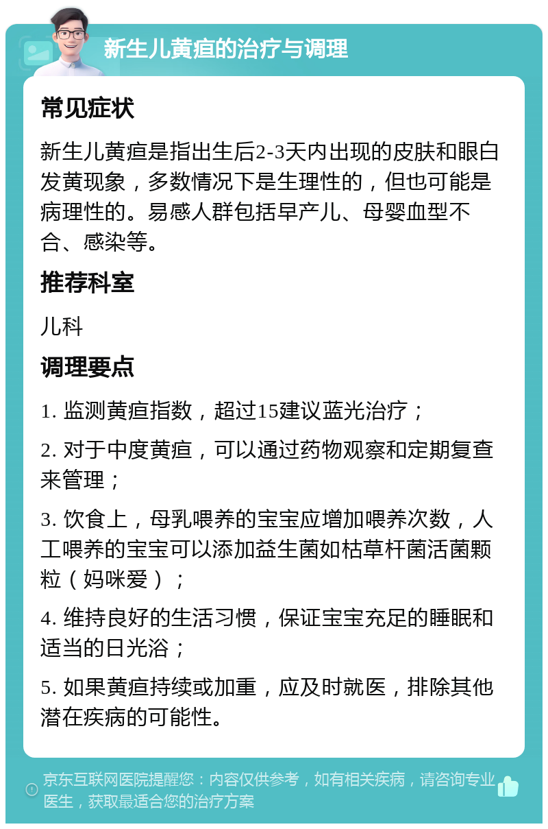 新生儿黄疸的治疗与调理 常见症状 新生儿黄疸是指出生后2-3天内出现的皮肤和眼白发黄现象，多数情况下是生理性的，但也可能是病理性的。易感人群包括早产儿、母婴血型不合、感染等。 推荐科室 儿科 调理要点 1. 监测黄疸指数，超过15建议蓝光治疗； 2. 对于中度黄疸，可以通过药物观察和定期复查来管理； 3. 饮食上，母乳喂养的宝宝应增加喂养次数，人工喂养的宝宝可以添加益生菌如枯草杆菌活菌颗粒（妈咪爱）； 4. 维持良好的生活习惯，保证宝宝充足的睡眠和适当的日光浴； 5. 如果黄疸持续或加重，应及时就医，排除其他潜在疾病的可能性。