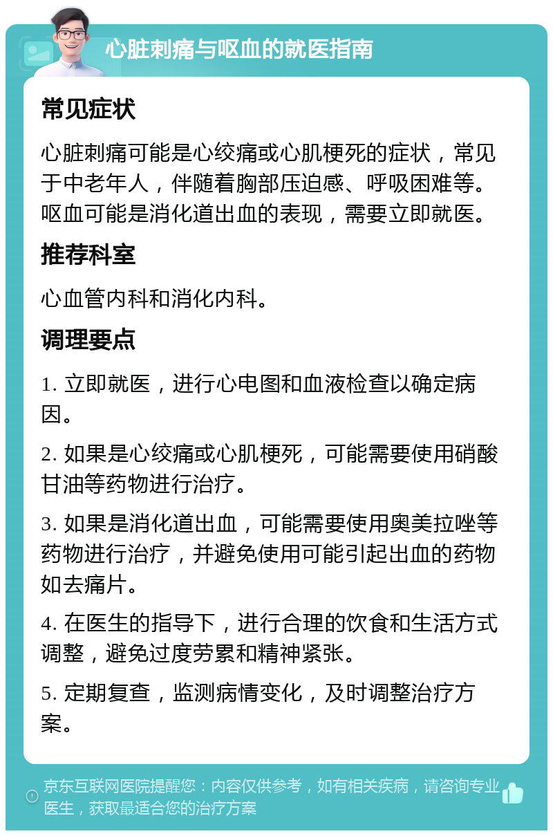 心脏刺痛与呕血的就医指南 常见症状 心脏刺痛可能是心绞痛或心肌梗死的症状，常见于中老年人，伴随着胸部压迫感、呼吸困难等。呕血可能是消化道出血的表现，需要立即就医。 推荐科室 心血管内科和消化内科。 调理要点 1. 立即就医，进行心电图和血液检查以确定病因。 2. 如果是心绞痛或心肌梗死，可能需要使用硝酸甘油等药物进行治疗。 3. 如果是消化道出血，可能需要使用奥美拉唑等药物进行治疗，并避免使用可能引起出血的药物如去痛片。 4. 在医生的指导下，进行合理的饮食和生活方式调整，避免过度劳累和精神紧张。 5. 定期复查，监测病情变化，及时调整治疗方案。