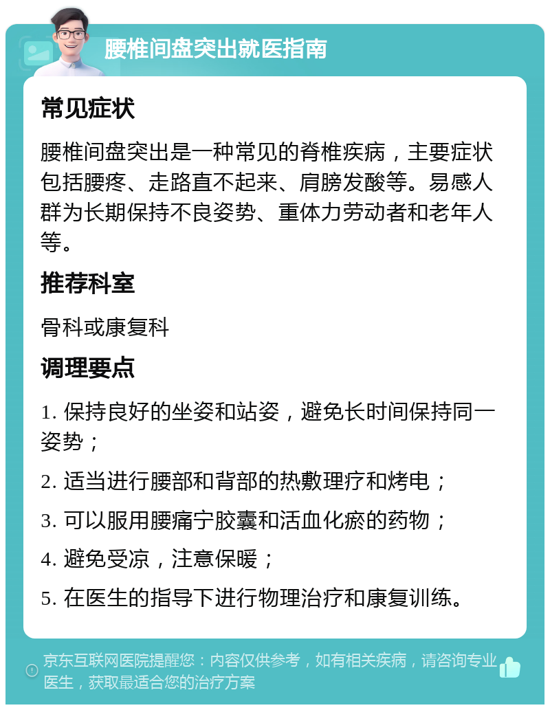 腰椎间盘突出就医指南 常见症状 腰椎间盘突出是一种常见的脊椎疾病，主要症状包括腰疼、走路直不起来、肩膀发酸等。易感人群为长期保持不良姿势、重体力劳动者和老年人等。 推荐科室 骨科或康复科 调理要点 1. 保持良好的坐姿和站姿，避免长时间保持同一姿势； 2. 适当进行腰部和背部的热敷理疗和烤电； 3. 可以服用腰痛宁胶囊和活血化瘀的药物； 4. 避免受凉，注意保暖； 5. 在医生的指导下进行物理治疗和康复训练。