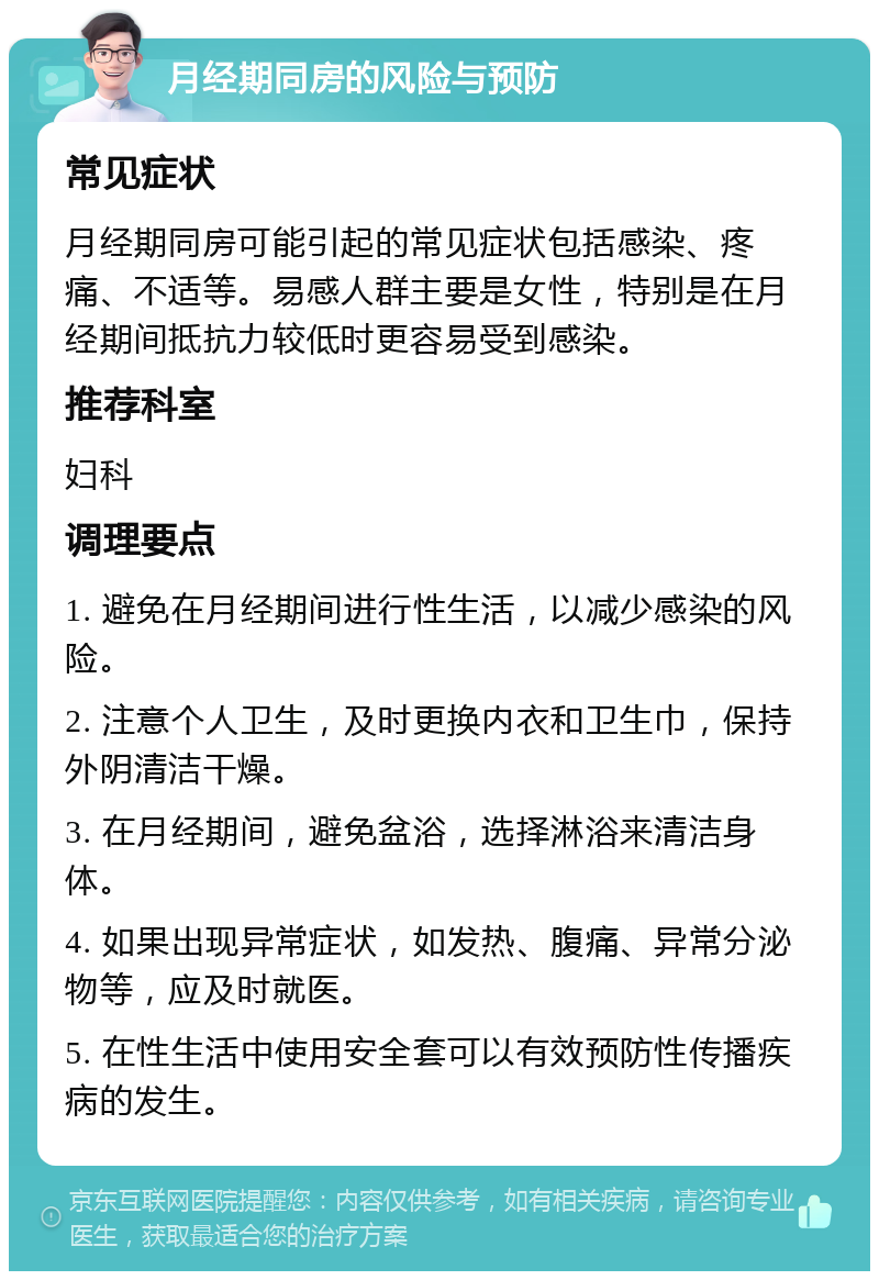 月经期同房的风险与预防 常见症状 月经期同房可能引起的常见症状包括感染、疼痛、不适等。易感人群主要是女性，特别是在月经期间抵抗力较低时更容易受到感染。 推荐科室 妇科 调理要点 1. 避免在月经期间进行性生活，以减少感染的风险。 2. 注意个人卫生，及时更换内衣和卫生巾，保持外阴清洁干燥。 3. 在月经期间，避免盆浴，选择淋浴来清洁身体。 4. 如果出现异常症状，如发热、腹痛、异常分泌物等，应及时就医。 5. 在性生活中使用安全套可以有效预防性传播疾病的发生。